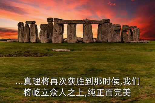...真理將再次獲勝到那時侯,我們將屹立眾人之上,純正而完美
