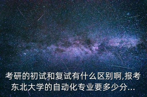 考研的初試和復(fù)試有什么區(qū)別啊,報(bào)考東北大學(xué)的自動(dòng)化專業(yè)要多少分...