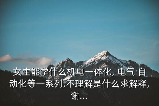 女生能學(xué)什么機(jī)電一體化, 電氣 自動化等一系列,不理解是什么求解釋,謝...
