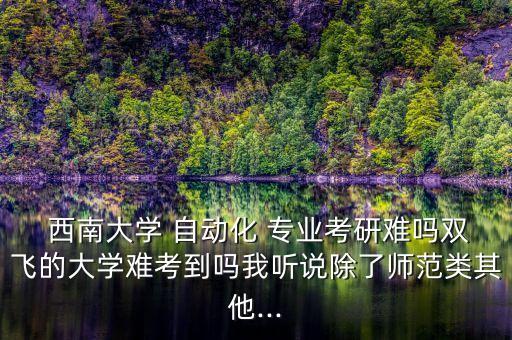  西南大學(xué) 自動(dòng)化 專業(yè)考研難嗎雙飛的大學(xué)難考到嗎我聽說除了師范類其他...