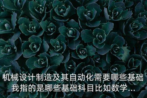 機械設(shè)計制造及其自動化需要哪些基礎(chǔ)我指的是哪些基礎(chǔ)科目比如數(shù)學(xué)...