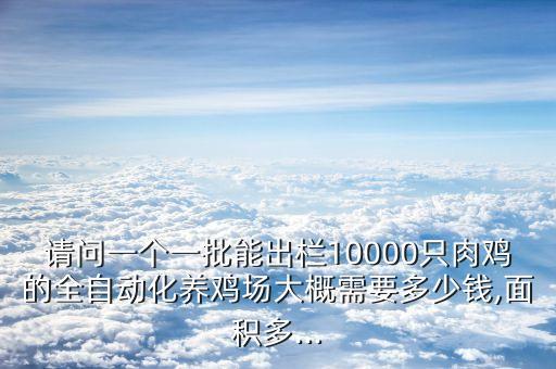 請問一個一批能出欄10000只肉雞的全自動化養(yǎng)雞場大概需要多少錢,面積多...