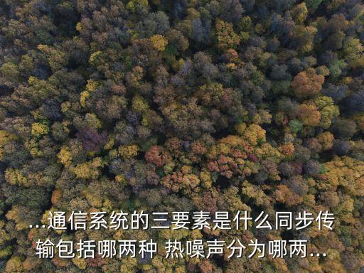 ...通信系統(tǒng)的三要素是什么同步傳輸包括哪兩種 熱噪聲分為哪兩...