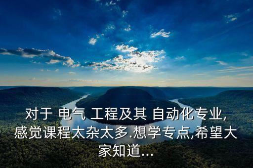 對(duì)于 電氣 工程及其 自動(dòng)化專業(yè),感覺課程太雜太多.想學(xué)專點(diǎn),希望大家知道...