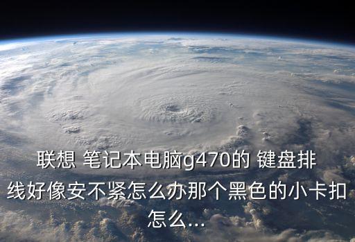 聯想 筆記本電腦g470的 鍵盤排線好像安不緊怎么辦那個黑色的小卡扣怎么...