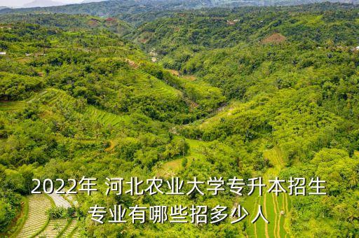 2022年 河北農(nóng)業(yè)大學(xué)專(zhuān)升本招生專(zhuān)業(yè)有哪些招多少人