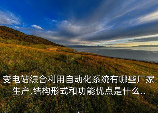 變電站綜合利用自動化系統(tǒng)有哪些廠家生產(chǎn),結(jié)構(gòu)形式和功能優(yōu)點是什么...