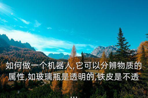 如何做一個機器人,它可以分辨物質(zhì)的屬性,如玻璃瓶是透明的,鐵皮是不透...