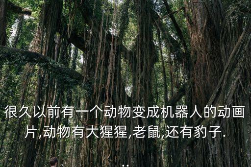 很久以前有一個動物變成機(jī)器人的動畫片,動物有大猩猩,老鼠,還有豹子...