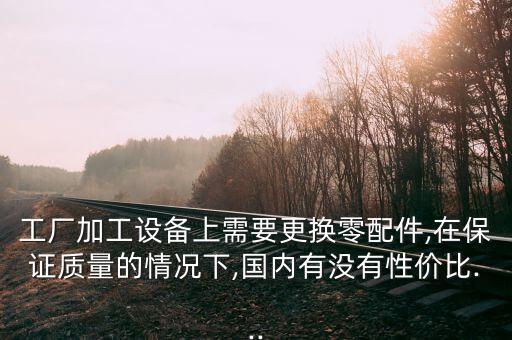 工廠加工設(shè)備上需要更換零配件,在保證質(zhì)量的情況下,國(guó)內(nèi)有沒(méi)有性價(jià)比...