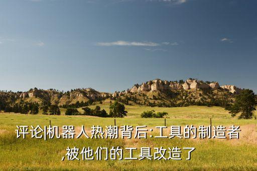 評論|機器人熱潮背后:工具的制造者,被他們的工具改造了