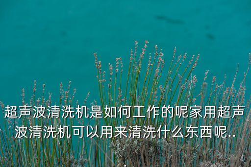 超聲波清洗機(jī)是如何工作的呢家用超聲波清洗機(jī)可以用來清洗什么東西呢...