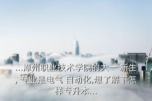 ...漳州職業(yè)技術(shù)學(xué)院的大一 新生, 專(zhuān)業(yè)是電氣 自動(dòng)化,想了解下怎樣專(zhuān)升本...