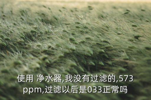 使用 凈水器,我沒有過濾的,573ppm,過濾以后是033正常嗎