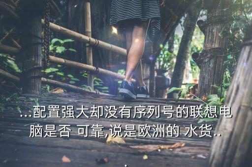 ...配置強(qiáng)大卻沒有序列號的聯(lián)想電腦是否 可靠,說是歐洲的 水貨...