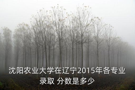 沈陽(yáng)農(nóng)業(yè)大學(xué)在遼寧2015年各專業(yè)錄取 分?jǐn)?shù)是多少