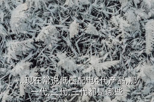...現(xiàn)在常說低壓配電4代產(chǎn)品,那一代,二代,三代都是哪些