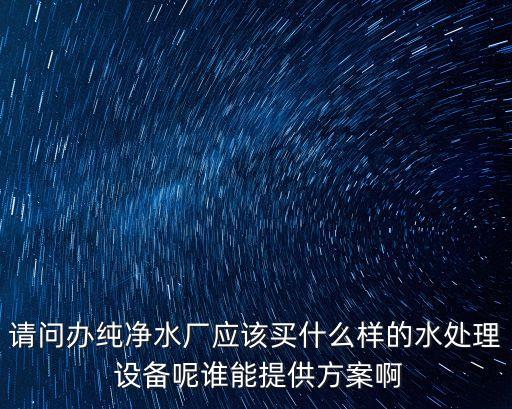 請(qǐng)問辦純凈水廠應(yīng)該買什么樣的水處理 設(shè)備呢誰能提供方案啊