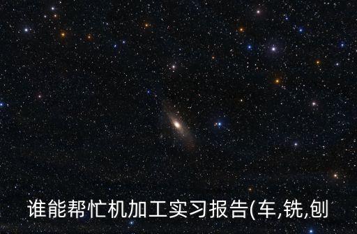 誰(shuí)能幫忙機(jī)加工實(shí)習(xí)報(bào)告(車(chē),銑,刨