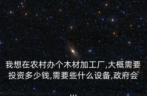 我想在農(nóng)村辦個木材加工廠,大概需要投資多少錢,需要些什么設(shè)備,政府會...