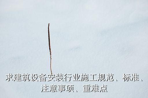 求建筑設(shè)備安裝行業(yè)施工規(guī)范、標(biāo)準(zhǔn)、注意事項、重難點