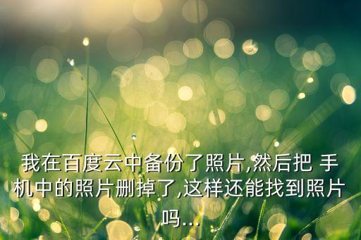 我在百度云中備份了照片,然后把 手機(jī)中的照片刪掉了,這樣還能找到照片嗎...