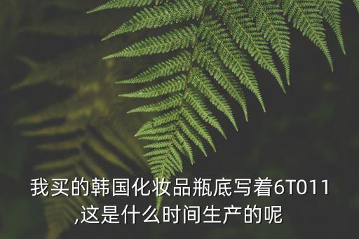 我買的韓國化妝品瓶底寫著6T011,這是什么時(shí)間生產(chǎn)的呢