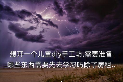 想開一個兒童diy手工坊,需要準備哪些東西需要先去學習嗎除了房租...