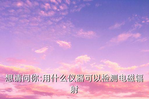 想請問你:用什么儀器可以檢測電磁輻射