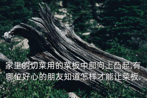 家里的切菜用的菜板中部向上凸起,有哪位好心的朋友知道怎樣才能讓菜板...