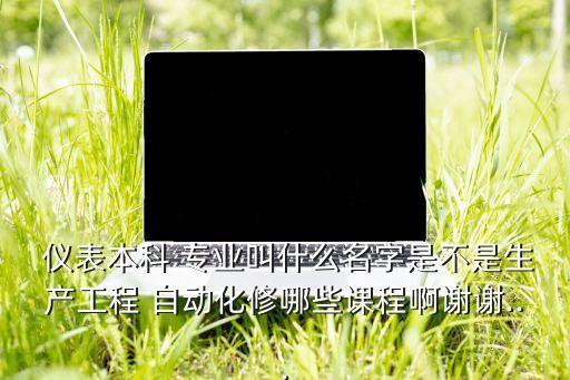  儀表本科 專業(yè)叫什么名字是不是生產(chǎn)工程 自動化修哪些課程啊謝謝...