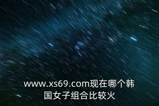 www.xs69.com現(xiàn)在哪個韓國女子組合比較火