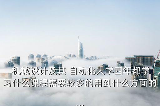  機械設計及其 自動化大學四年都學習什么課程需要較多的用到什么方面的...