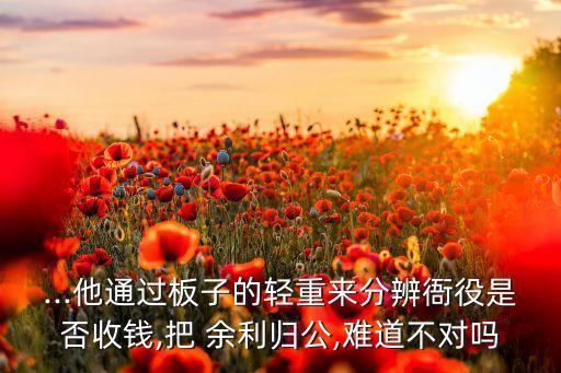...他通過板子的輕重來分辨衙役是否收錢,把 余利歸公,難道不對嗎