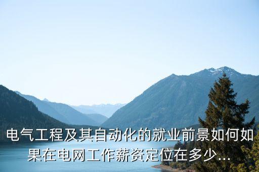 電氣工程及其自動(dòng)化的就業(yè)前景如何如果在電網(wǎng)工作薪資定位在多少...
