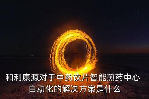 和利康源對于中藥飲片智能煎藥中心 自動化的解決方案是什么