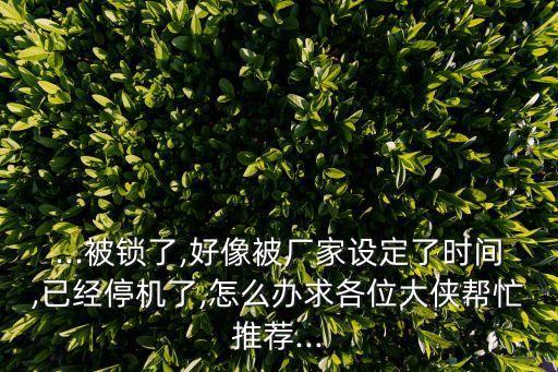 ...被鎖了,好像被廠家設(shè)定了時間,已經(jīng)停機了,怎么辦求各位大俠幫忙推薦...