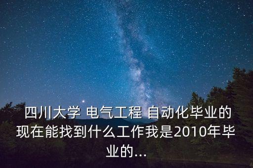  四川大學(xué) 電氣工程 自動(dòng)化畢業(yè)的現(xiàn)在能找到什么工作我是2010年畢業(yè)的...