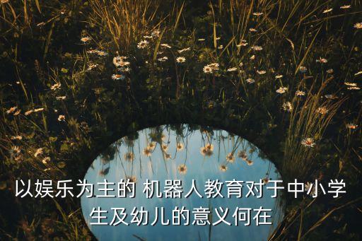 以?shī)蕵?lè)為主的 機(jī)器人教育對(duì)于中小學(xué)生及幼兒的意義何在