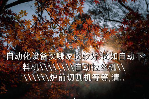 自動化設(shè)備買哪家比較好.比如自動下料機\\\\\\\\自動拉絲機\\\\\\\\爐前切割機等等,請...