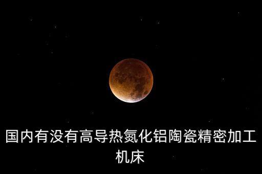 國(guó)內(nèi)有沒有高導(dǎo)熱氮化鋁陶瓷精密加工機(jī)床