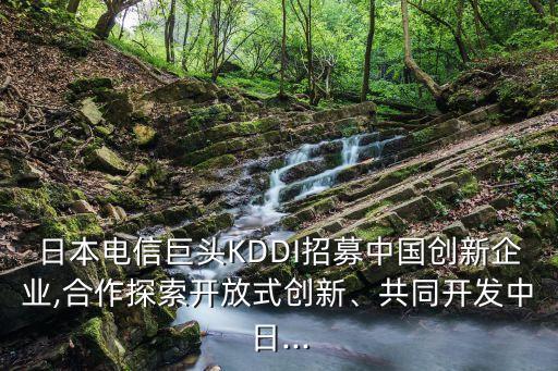 日本電信巨頭KDDI招募中國(guó)創(chuàng)新企業(yè),合作探索開(kāi)放式創(chuàng)新、共同開(kāi)發(fā)中日...