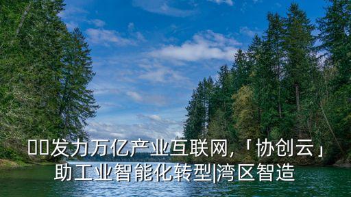 ??發(fā)力萬億產(chǎn)業(yè)互聯(lián)網(wǎng),「協(xié)創(chuàng)云」助工業(yè)智能化轉(zhuǎn)型|灣區(qū)智造