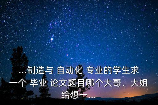...制造與 自動化 專業(yè)的學生求一個 畢業(yè) 論文題目哪個大哥、大姐給想一...