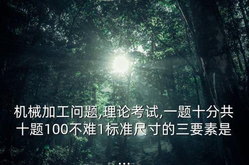 機械加工問題,理論考試,一題十分共十題100不難1標準尺寸的三要素是...
