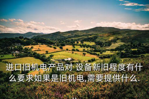 進口舊機電產(chǎn)品對 設(shè)備新舊程度有什么要求如果是舊機電,需要提供什么...