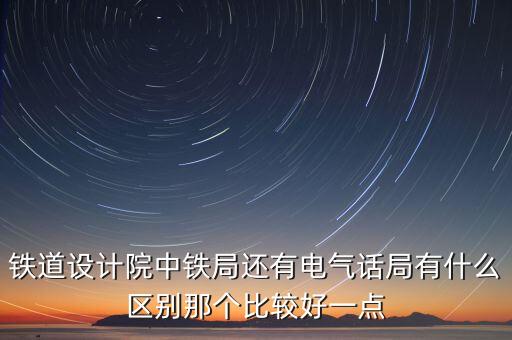 鐵道設(shè)計(jì)院中鐵局還有電氣話局有什么區(qū)別那個(gè)比較好一點(diǎn)