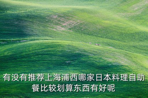 有沒有推薦上海浦西哪家日本料理自助餐比較劃算東西有好呢