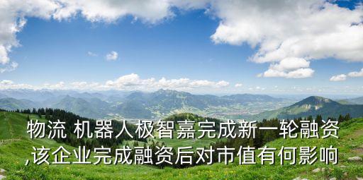  物流 機器人極智嘉完成新一輪融資,該企業(yè)完成融資后對市值有何影響