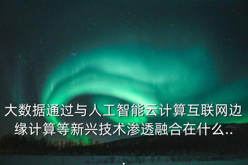 大數(shù)據(jù)通過(guò)與人工智能云計(jì)算互聯(lián)網(wǎng)邊緣計(jì)算等新興技術(shù)滲透融合在什么...